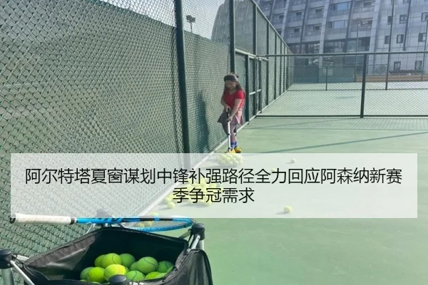 阿尔特塔夏窗谋划中锋补强路径全力回应阿森纳新赛季争冠需求