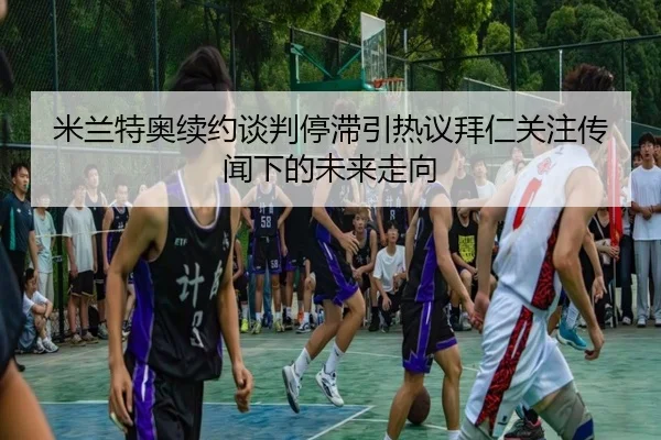 米兰特奥续约谈判停滞引热议拜仁关注传闻下的未来走向