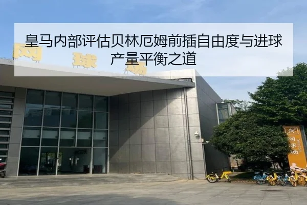 皇马内部评估贝林厄姆前插自由度与进球产量平衡之道